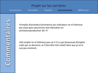 Projet sur les carrières
Introduction      Formation        Emplois       Commentaires         Références




         •L’emploi d’animateur/animatrice par ordinateur ne m’intéresse
         pas assez pour poursuivre mon éducation en
         animation/production 3D. 



         •Cet emploi ne m’intéresse pas car il n’y a pas beaucoup d’emplois
         créés par ce domaine, et il faut être très créatif alors que je ne le
         suis pas vraiment.
 