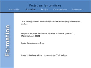 Projet sur les carrières
Introduction        Formation         Emplois       Commentaires          Références




               Titre du programme : Technologie de l'informatique - programmation et
               analyse



               Exigences: Diplôme d’études secondaires, Mathématiques 30311,
               Mathématiques 30321


               Durée du programme: 2 ans




               Université/collège offrant ce programme: CCNB Bathurst
 