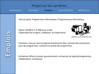 Projet sur les carrières
Introduction       Formation          Emplois         Commentaires             Références


        Titre du poste: Programmeur informatique / Programmeuse informatique



        Salaire: 40 000 $ à 75 000 $ par année
        ( dépendant de la région, employeur, et l’expérience)
                                                                     00200017.wmf (2000) Microsoft



        Fonctions: s’assurer que les logiciels fonctionnent bien, écrivent des instructions
        pour des programmes, analysent la qualité des programmes.



        Entreprises offrant ce poste: gouvernement, entreprises de logiciels/programmes,
        indépendants, ou banques.
 