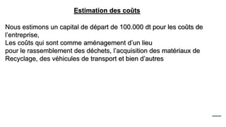 Estimation des coûts
Nous estimons un capital de départ de 100.000 dt pour les coûts de
l’entreprise,
Les coûts qui sont comme aménagement d’un lieu
pour le rassemblement des déchets, l’acquisition des matériaux de
Recyclage, des véhicules de transport et bien d’autres
 