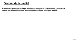 Gestion de la qualité
Nos déchets seront recyclés en produisant le moins de Co2 possible, ce qui sous
entend que allons disposer d’une matière recyclée de très haute qualité
 