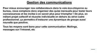 Gestion des communications
Pour mieux encourager nos collaborateurs dans la voie éco-citoyenne au
bureau, nous comptons donc organiser des quizz mensuels pour tester leurs
connaissances et les incitez à en savoir plus pour triompher ! De plus, en
mêlant projet collectif et réussite individuelle en dehors du strict cadre
professionnel, ça permettra d’instaurer une dynamique de groupe aussi
nouvelle que positive.
Tous les moyens sont bons pour cette communication: Mailings,
messages sur l’intranet, etc
 