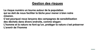 Gestion des risques
Le risque numéro un tourne autour de la population
qui se doit de nous faciliter la tâche pour mener à bien notre
mission.
C’est pourquoi nous lançons des campagnes de sensibilisation
des déchets dans divers endroits, comme slogan:
L’homme et la nature ne font qu’un, protéger la nature c’est préserver
L’avenir de l’homme
 