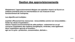 Gestion des approvisionnements
Globalement, l’approvisionnement désigne une opération visant à se fournir en
matières premières et/ou en marchandises en vue d’assurer le bon
fonctionnement de l’entreprise.
Les objectifs sont multiples :
exploiter efficacement les ressources - renouvelables comme non renouvelables ;
limiter les rebuts d’exploitation ;
réduire l’impact environnemental de cette pratique - notamment en ce qui
concerne l’exploitation des matières énergétiques, minérales, mais également
dans l’exploitation agricole et forestière ;
agir sur le cycle « production, consommation, déchets ».
 