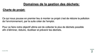 Domaines de la gestion des déchets:
Charte de projet:
Ce qui nous pousse en premier lieu à monter ce projet c’est de réduire la pollution
de l’environnement, par la suite créer de l’emploi.
Pour ce faire notre objectif ultime est de collecter le plus de déchets possible
afin d’éliminer, réduire, réutiliser et prévenir les déchets.
 