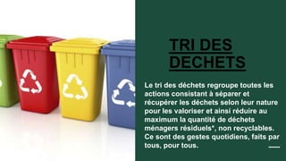 TRI DES
DECHETS
Le tri des déchets regroupe toutes les
actions consistant à séparer et
récupérer les déchets selon leur nature
pour les valoriser et ainsi réduire au
maximum la quantité de déchets
ménagers résiduels*, non recyclables.
Ce sont des gestes quotidiens, faits par
tous, pour tous.
 