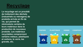 Recyclage
Le recyclage est un procédé
de traitement des déchets
(industriels ou ménagers) de
produits arrivés en fin de
vie, qui permet de
réintroduire certains de
leurs matériaux dans la
production de nouveaux
produits. Les matériaux
recyclables comprennent
certains métaux, plastiques
et cartons, le verre, les
gravats, etc.
 