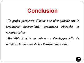 Conclusion
Ce projet permettra d’avoir une idée globale sur le
commerce électronique; avantages; obstacles et
mesures prises
Toutefois il reste un créneau a développer afin de
satisfaire les besoins de la clientèle internaute.
 