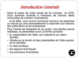 Introduction Générale
Dans le cadre de notre travail de fin d’année en DTS,
nous sommes amenés à introduire de bonnes idées
innovantes de création d’entreprise.
A cet effet, nous avons l’immense honneur de présenter
un travail qui vise essentiellement à répondre aux besoins
des particuliers et les entreprises.
Pour l’étude de faisabilité de ce projet, cinq études seront
réalisées, et présentées sous La forme suivante :
 la présentation de l’idée, son objectif et sa valeur
ajoutée,
 l’étude sur le terrain et des potentialités de l’idée auprès
de la clientèle,
 le volet juridique,
 les aspects techniques
 les prévisions financières
 