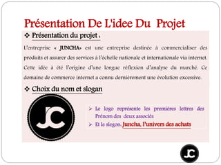 Présentation De L'idee Du Projet
 Présentation du projet :
L’entreprise « JUNCHA» est une entreprise destinée à commercialiser des
produits et assurer des services à l’échelle nationale et internationale via internet.
Cette idée à été l’origine d’une longue réflexion d’analyse du marché. Ce
domaine de commerce internet a connu dernièrement une évolution excessive.
 Choix du nom et slogan
 Le logo représente les premières lettres des
Prénom des deux associés
 Et le slegon: Juncha, l’univers des achats
 