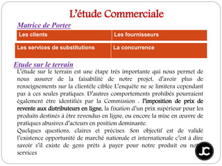 L’étude Commerciale
Les clients Les fournisseurs
Les services de substitutions La concurrence
Matrice de Porter
Etude sur le terrain
L’étude sur le terrain est une étape très importante qui nous permet de
nous assurer de la faisabilité de notre projet, d’avoir plus de
renseignements sur la clientèle ciblée L’enquête ne se limitera cependant
pas à ces seules pratiques. D’autres comportements prohibés pourraient
également être identifiés par la Commission : l’imposition de prix de
revente aux distributeurs en ligne, la fixation d’un prix supérieur pour les
produits destinés à être revendus en ligne, ou encore la mise en œuvre de
pratiques abusives d’acteurs en position dominante.
Quelques questions, claires et précises. Son objectif est de validé
l’existence opportunité de marché nationale et internationale c’est à dire
savoir s’il existe de gens prêts à payer pour notre produit ou notre
services
 