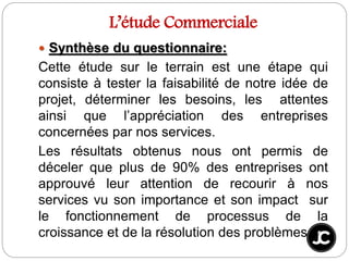 L’étude Commerciale
 Synthèse du questionnaire:
Cette étude sur le terrain est une étape qui
consiste à tester la faisabilité de notre idée de
projet, déterminer les besoins, les attentes
ainsi que l’appréciation des entreprises
concernées par nos services.
Les résultats obtenus nous ont permis de
déceler que plus de 90% des entreprises ont
approuvé leur attention de recourir à nos
services vu son importance et son impact sur
le fonctionnement de processus de la
croissance et de la résolution des problèmes
 