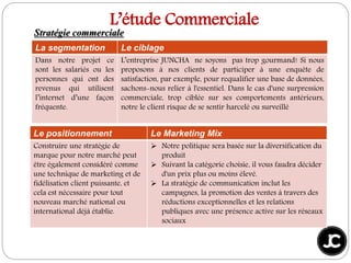 La segmentation Le ciblage
Dans notre projet ce
sont les salariés ou les
personnes qui ont des
revenus qui utilisent
l’internet d’une façon
fréquente.
L’entreprise JUNCHA ne soyons pas trop gourmand! Si nous
proposons à nos clients de participer à une enquête de
satisfaction, par exemple, pour requalifier une base de données,
sachons-nous relier à l'essentiel. Dans le cas d'une surpression
commerciale, trop ciblée sur ses comportements antérieurs,
notre le client risque de se sentir harcelé ou surveillé
L’étude Commerciale
Le positionnement Le Marketing Mix
Construire une stratégie de
marque pour notre marché peut
être également considéré comme
une technique de marketing et de
fidélisation client puissante, et
cela est nécessaire pour tout
nouveau marché national ou
international déjà établie.
 Notre politique sera basée sur la diversification du
produit
 Suivant la catégorie choisie, il vous faudra décider
d'un prix plus ou moins élevé.
 La stratégie de communication inclut les
campagnes, la promotion des ventes à travers des
réductions exceptionnelles et les relations
publiques avec une présence active sur les réseaux
sociaux
Stratégie commerciale
 