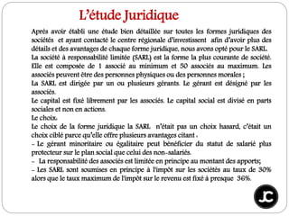 Après avoir établi une étude bien détaillée sur toutes les formes juridiques des
sociétés et ayant contacté le centre régionale d’investissent afin d’avoir plus des
détails et des avantages de chaque forme juridique, nous avons opté pour le SARL.
La société à responsabilité limitée (SARL) est la forme la plus courante de société.
Elle est composée de 1 associé au minimum et 50 associés au maximum. Les
associés peuvent être des personnes physiques ou des personnes morales ;
La SARL est dirigée par un ou plusieurs gérants. Le gérant est désigné par les
associés.
Le capital est fixé librement par les associés. Le capital social est divisé en parts
sociales et non en actions.
Le choix:
Le choix de la forme juridique la SARL n’était pas un choix hasard, c’était un
choix ciblé parce qu’elle offre plusieurs avantages citant :
- Le gérant minoritaire ou égalitaire peut bénéficier du statut de salarié plus
protecteur sur le plan social que celui des non-salariés.
- La responsabilité des associés est limitée en principe au montant des apports;
- Les SARL sont soumises en principe à l'impôt sur les sociétés au taux de 30%
alors que le taux maximum de l'impôt sur le revenu est fixé à presque 36%.
L’étude Juridique
 