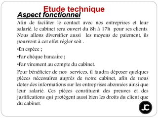 Aspect fonctionnel
Afin de faciliter le contact avec nos entreprises et leur
salarié, le cabinet sera ouvert du 8h à 17h pour ses clients.
Nous allons diversifier aussi les moyens de paiement, ils
pourront à cet effet régler soit :
•En espèce ;
•Par chèque bancaire ;
•Par virement au compte du cabinet.
Pour bénéficier de nos services, il faudra déposer quelques
pièces nécessaires auprès de notre cabinet, afin de nous
doter des informations sur les entreprises abonnées ainsi que
leur salarié. Ces pièces constituent des preuves et des
justifications qui protègent aussi bien les droits du client que
du cabinet.
Etude technique
 