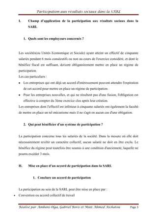 Participation aux résultats sociaux dans la SARL
Réalisé par Ambani Olga, Gabriel Boris et Mint Ahmed Aichatou Page 3
I. Champ d’application de la participation aux résultats sociaux dans la
SARL
1. Quels sont les employeurs concernés ?
Les sociétés(ou Unités Economique et Sociale) ayant atteint un effectif de cinquante
salariés pendant 6 mois consécutifs ou non au cours de l'exercice considéré, et dont le
bénéfice fiscal est suffisant, doivent obligatoirement mettre en place un régime de
participation.
Les cas particuliers :
Les entreprises qui ont déjà un accord d'intéressement peuvent attendre l'expiration
de cet accord pour mettre en place un régime de participation.
Pour les entreprises nouvelles, et qui ne résultent pas d'une fusion, l'obligation est
effective à compter du 3ème exercice clos après leur création.
Les entreprises dont l'effectif est inférieur à cinquante salariés ont également la faculté
de mettre en place un tel mécanisme mais il ne s'agit en aucun cas d'une obligation.
2. Qui peut bénéficier d'un système de participation ?
La participation concerne tous les salariés de la société. Dans la mesure où elle doit
nécessairement revêtir un caractère collectif, aucun salarié ne doit en être exclu. Le
bénéfice du régime peut toutefois être soumis à une condition d'ancienneté, laquelle ne
pourra excéder 3 mois.
II. Mise en place d’un accord de participation dans la SARL
1. Conclure un accord de participation
La participation au sein de la SARL peut être mise en place par :
Convention ou accord collectif de travail
 