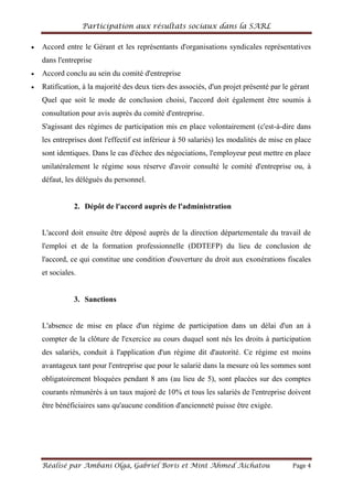 Participation aux résultats sociaux dans la SARL
Réalisé par Ambani Olga, Gabriel Boris et Mint Ahmed Aichatou Page 4
Accord entre le Gérant et les représentants d'organisations syndicales représentatives
dans l'entreprise
Accord conclu au sein du comité d'entreprise
Ratification, à la majorité des deux tiers des associés, d'un projet présenté par le gérant
Quel que soit le mode de conclusion choisi, l'accord doit également être soumis à
consultation pour avis auprès du comité d'entreprise.
S'agissant des régimes de participation mis en place volontairement (c'est-à-dire dans
les entreprises dont l'effectif est inférieur à 50 salariés) les modalités de mise en place
sont identiques. Dans le cas d'échec des négociations, l'employeur peut mettre en place
unilatéralement le régime sous réserve d'avoir consulté le comité d'entreprise ou, à
défaut, les délégués du personnel.
2. Dépôt de l'accord auprès de l'administration
L'accord doit ensuite être déposé auprès de la direction départementale du travail de
l'emploi et de la formation professionnelle (DDTEFP) du lieu de conclusion de
l'accord, ce qui constitue une condition d'ouverture du droit aux exonérations fiscales
et sociales.
3. Sanctions
L'absence de mise en place d'un régime de participation dans un délai d'un an à
compter de la clôture de l'exercice au cours duquel sont nés les droits à participation
des salariés, conduit à l'application d'un régime dit d'autorité. Ce régime est moins
avantageux tant pour l'entreprise que pour le salarié dans la mesure où les sommes sont
obligatoirement bloquées pendant 8 ans (au lieu de 5), sont placées sur des comptes
courants rémunérés à un taux majoré de 10% et tous les salariés de l'entreprise doivent
être bénéficiaires sans qu'aucune condition d'ancienneté puisse être exigée.
 