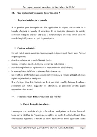 Participation aux résultats sociaux dans la SARL
Réalisé par Ambani Olga, Gabriel Boris et Mint Ahmed Aichatou Page 5
III. Que peut contenir un accord de participation ?
1. Reprise du régime de la branche
Il est possible pour l'entreprise de faire application du régime créé au sein de la
branche d'activité à laquelle il appartient. Il est toutefois nécessaire de notifier
l'adhésion au régime à la DDTEFP et de la matérialiser par un accord conclu selon les
modalités spécifiques aux accords de participation.
2. Contenu obligatoire
En tout état de cause, certaines clauses doivent obligatoirement figurer dans l'accord
de participation :
date de conclusion, de prise d'effet et de durée ;
formule servant de calcul à la réserve spéciale de participation ;
modalités et plafonds de répartition de la réserve entre les bénéficiaires ;
la nature et les modalités de gestion des droits des associés ;
les conditions d'information des associés sur l'existence, le contenu et l'application du
régime de participation en vigueur.
Il ne s'agit pas d'une liste limitative et il est tout à fait possible d'ajouter des clauses
permettant aux parties d'apporter les adaptations et précisions qu'elles jugent
nécessaires à leur accord.
IV. Fonctionnement de la participation aux résultats
1. Calcul des droits des salariés
L'employeur peut, au choix, adopter la formule de calcul prévue par le code du travail,
basée sur le bénéfice de l'entreprise, ou préférer un mode de calcul différent. Dans
cette seconde hypothèse, le résultat du calcul devra être au moins équivalent à celui
 