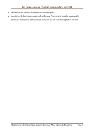 Participation aux résultats sociaux dans la SARL
Réalisé par Ambani Olga, Gabriel Boris et Mint Ahmed Aichatou Page 7
affectation des sommes à la création d'une entreprise
acquisition de la résidence principale et lorsque l'entreprise à laquelle appartient le
salarié est en situation de liquidation judiciaire ou fait l'objet d'un plan de cession.
 