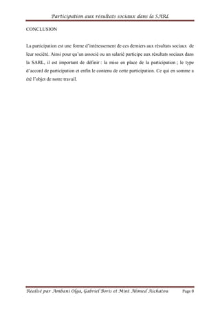 Participation aux résultats sociaux dans la SARL
Réalisé par Ambani Olga, Gabriel Boris et Mint Ahmed Aichatou Page 8
CONCLUSION
La participation est une forme d’intéressement de ces derniers aux résultats sociaux de
leur société. Ainsi pour qu’un associé ou un salarié participe aux résultats sociaux dans
la SARL, il est important de définir : la mise en place de la participation ; le type
d’accord de participation et enfin le contenu de cette participation. Ce qui en somme a
été l’objet de notre travail.
 