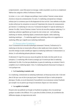 5
comportemental...) pour faire passer un message, vendre un produit, un service ou simplement
fidéliser des catégories ciblées d’utilisateur d’internet.
Le terme « e » ou « web » désigne une politique visant à utiliser l’internet comme moyen
d’action et moyen de communication. En outre, l’e-marketing correspond aux stratégies
utilisées par le e-commerce pour le développement de leur activité. Cette méthode est de plus
en plus utilisée par les entreprises en raison de l’importance des réseaux de communication
par internet. L’e-marketing est venu avec l’avènement du digital. Il s’agit du marketing sur
internet. En effet, l’arrivé d’internet à mener l’arrivée de nouvelles pratiques marketing. L’e-
marketing a plusieurs appellations qu’on peut les citer comme suit : web marketing,
marketing sur internet, marketing digital, communication digitale, online marketing,
marketing numérique…, l’e-marketing appelé aussi marketing online est en apparition au
marketing offline qui s’appelle aussi marketing traditionnel.
2.2. Pourquoi utiliser l’e-marketing ?
Avec l’avènement de la nouvelle technologie notamment l’internet, l’utilisation de l’e-
marketing est devenue un moyen plus efficace et plus rapide pour toute entreprise. Cette
nouvelle stratégie est plus rentable par rapport au marketing traditionnel. Contrairement à ce
dernier, le web marketing présente plusieurs avantages.
Evidemment il s’agit d’un nouveau moyen de générer des leads et de faire parler de son
entreprise. L’e-marketing offre d’autres avantages qui n’existent pas dans le marketing
traditionnel. En effet, il ne faut pas abandonner ce genre de marketing, au contraire il faut le
compléter avec le marketing digital. Ainsi, l’e-marketing présente beaucoup d’avantages et
voici quelques-uns.
 Le E-marketing à moindre coût
Le e-marketing, contrairement au marketing traditionnel, est beaucoup moins cher. Cela tient
dans le fait que vous ne devez pas payer pour l’impression de flyers et autres prospectus
physiques. En plus, en cas de lancement d’une publicité via un annonceur comme Facebook
par exemple vous ne paierez que lorsqu’un internaute cliquera sur votre annonce.
 La rapidité et la facilité
On peut créer une publicité sur Google ou Facebook en quelques clics et ne prend que
quelques secondes à être diffusée. Il n’y a pas donc de délais d’attente, de coordination des
différentes équipes, de négociation des tarifs
 