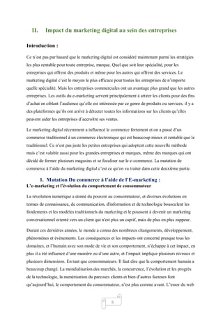 9
II. Impact du marketing digital au sein des entreprises
Introduction :
Ce n’est pas par hasard que le marketing digital est considéré maintenant parmi les stratégies
les plus rentable pour toute entreprise, marque. Quel que soit leur spécialité, pour les
entreprises qui offrent des produits et même pour les autres qui offrent des services. Le
marketing digital c’est le moyen le plus efficace pour toutes les entreprises de n’importe
quelle spécialité. Mais les entreprises commerciales ont un avantage plus grand que les autres
entreprises. Les outils du e-marketing servent principalement à attirer les clients pour des fins
d’achat en ciblant l’audience qu’elle est intéressée par ce genre de produits ou services, il y a
des plateformes qu’ils ont arrivé à détecter toutes les informations sur les clients qu’elles
peuvent aider les entreprises d’accroître ses ventes.
Le marketing digital récemment a influencé le commerce fortement et on a passé d’un
commerce traditionnel à un commerce électronique qui est beaucoup mieux et rentable que le
traditionnel. Ce n’est pas juste les petites entreprises qui adoptent cette nouvelle méthode
mais c’est valable aussi pour les grandes entreprises et marques, même des marques qui ont
décidé de fermer plusieurs magasins et se focaliser sur le e-commerce. La mutation de
commerce à l’aide du marketing digital c’est ce qu’on va traiter dans cette deuxième partie.
1. Mutation Du commerce à l’aide de l’E-marketing :
L’e-marketing et l’évolution du comportement de consommateur
La révolution numérique a donné du pouvoir au consommateur, et diverses évolutions en
termes de connaissance, de communication, d'information et de technologie bousculent les
fondements et les modèles traditionnels du marketing et le poussent à devenir un marketing
conversationnel orienté vers un client qui n'est plus un captif, mais de plus en plus zappeur.
Durant ces dernières années, le monde a connu des nombreux changements, développement,
phénomènes et événements. Les conséquences et les impacts ont concerné presque tous les
domaines, et l’humain avec son mode de vie et son comportement, n’échappe à cet impact, en
plus il a été influencé d’une manière ou d’une autre, et l’impact implique plusieurs niveaux et
plusieurs dimensions. En tant que consommateurs. Il faut dire que le comportement humain a
beaucoup changé. La mondialisation des marchés, la concurrence, l’évolution et les progrès
de la technologie, la numérisation du parcours clients et bien d’autres facteurs font
qu’aujourd’hui, le comportement du consommateur, n’est plus comme avant. L’essor du web
 