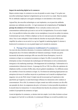 12
Impact du marketing digital sur le commerce
Depuis certains temps, le commerce ne cesse de prendre un autre visage. C’est grâce aux
nouvelles technologies baptisée la digitalisation qu’on est arrivé à ce stade. Dans les années
90, les méthodes employées sont jugées archaïques et sont destinées à être écartées.
Aujourd’hui, des nouvelles technologies se sont implantées, on est passé des méthodes
anciennes aux méthodes nouvelles : il s’agit notamment de la digitalisation. C’est donc le
passage du commerce à l’e-Commerce. On ne vend plus comme avant car les
consommateurs achètent plus qu’avant et ceci est lié à la digitalisation. En un seul et simple
clic, il est possible de réaliser des achats via ton smartphone et recevoir tes achats à ta maison.
Contrairement qu’avant, il fallait se déplacer au lieu de vente pour pouvoir acheter quelque
chose. Face à cette ambigüité. Il était évident de chercher un moyen plus efficace pour
simplifier les achats et on est arrivé à ce qu’on l’appelle le marketing digital. Ce dernier à
bouleversé le commerce et a eu un grand impact sur le monde de commerce.
2. Passage d’un commerce traditionnel à l’e-commerce :
Au cours des deux dernières décennies, le commerce traditionnel a été fortement soumis à des
changements dus à l'évolution indéniable de l'industrie numérique. Grandir une partie
incontestée du domaine numérique offre une nouvelle forme d'entreprise, à savoir le
commerce en ligne ou e-commerce (commerce en ligne). En effet, la nouvelle forme
d'entreprise est due à l'avènement des technologies de l'information et de la communication
émergence et du marketing numérique. Développement de la technologie, l’information et la
communication s'observent à travers : le passage du 2G au 3/4G, les offres des opérateurs de
téléphonie mobile, en termes d'offres data, d'accès général smartphones. Ces différents atouts
ont contribué à l'essor du commerce en ligne. Et, l'évolution du marketing digital permet aux
entreprises de trouver le meilleur moyen de se positionner sur le marché en déplaçant leurs
magasins vers un site Web virtuel. Compte tenu de la nouveauté qu’il représente et des
spécificités qu’il apporte, le canal électronique influence les interactions entre vendeurs et
consommateurs. De ce fait, le commerce en ligne connait une réelle croissance car elle offre
une panoplie de choix, la comparaison des prix, la livraison, le retour possible de produits et
la sécurité dans les transactions. Ce renouvellement des facettes du commerce traditionnel
conduit à la prospérité du commerce en ligne.
Avant de digitaliser le commerce, ce dernier était très simple c’est la faite d’acheter ou louer
un magasin où l’activité va se dérouler, le commerçant fabrique ou revend les produits à ses
 