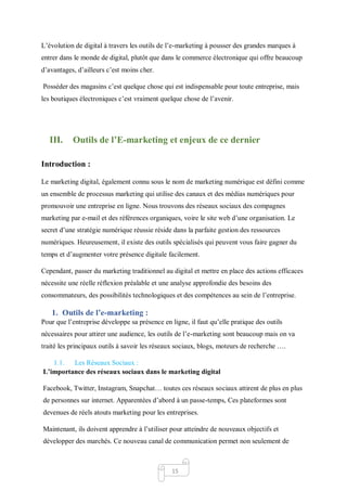 15
L’évolution de digital à travers les outils de l’e-marketing à pousser des grandes marques à
entrer dans le monde de digital, plutôt que dans le commerce électronique qui offre beaucoup
d’avantages, d’ailleurs c’est moins cher.
Posséder des magasins c’est quelque chose qui est indispensable pour toute entreprise, mais
les boutiques électroniques c’est vraiment quelque chose de l’avenir.
III. Outils de l’E-marketing et enjeux de ce dernier
Introduction :
Le marketing digital, également connu sous le nom de marketing numérique est défini comme
un ensemble de processus marketing qui utilise des canaux et des médias numériques pour
promouvoir une entreprise en ligne. Nous trouvons des réseaux sociaux des compagnes
marketing par e-mail et des références organiques, voire le site web d’une organisation. Le
secret d’une stratégie numérique réussie réside dans la parfaite gestion des ressources
numériques. Heureusement, il existe des outils spécialisés qui peuvent vous faire gagner du
temps et d’augmenter votre présence digitale facilement.
Cependant, passer du marketing traditionnel au digital et mettre en place des actions efficaces
nécessite une réelle réflexion préalable et une analyse approfondie des besoins des
consommateurs, des possibilités technologiques et des compétences au sein de l’entreprise.
1. Outils de l’e-marketing :
Pour que l’entreprise développe sa présence en ligne, il faut qu’elle pratique des outils
nécessaires pour attirer une audience, les outils de l’e-marketing sont beaucoup mais on va
traité les principaux outils à savoir les réseaux sociaux, blogs, moteurs de recherche ….
1.1. Les Réseaux Sociaux :
L’importance des réseaux sociaux dans le marketing digital
Facebook, Twitter, Instagram, Snapchat… toutes ces réseaux sociaux attirent de plus en plus
de personnes sur internet. Apparentées d’abord à un passe-temps, Ces plateformes sont
devenues de réels atouts marketing pour les entreprises.
Maintenant, ils doivent apprendre à l’utiliser pour atteindre de nouveaux objectifs et
développer des marchés. Ce nouveau canal de communication permet non seulement de
 