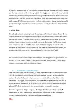 17
D’abord en restant attentifs à l’ensemble des commentaires que l’on peut anticiper les attentes
des clients et suivre la meilleure stratégie. Cette dernière pouvant concerner les innovations à
apporter aux produits ou les arguments marketing qui en feront un succès. Parfois les avis des
consommateurs sont bien souvent plus écoutés que le discours, parfois jugé trop commercial
de la marque. L’utilisateur se sent rassuré par les avis de ses pairs : si un produit est conseillé
et recommandé par des centaines d’internautes alors il est fort probable qu’il me convienne
aussi.
A nos claviers !
De ce fait, la présence des entreprises et des marques sur les réseaux sociaux devient de plus
en plus courante. Ces sites représentent un support de communication au même titre que les
médias traditionnels. Cependant, il présente deux avantages non négligeables : des coûts
moindres et un retour sur investissement très intéressant. En tant que chef d'entreprise, que
vous dirigiez une Très ou une PME, vous devez donc créer une page au nom de votre
entreprise. Il doit contenir des informations de base sur votre entreprise (nom, description,
domaine d'activité, contacts, etc.) et contiendra un lien vers votre site officiel.
Les réseaux sociaux doivent compléter les stratégies marketing plus classiques centrées sur
les sites officiels. Ensuite, l'objectif est de générer du trafic supplémentaire à partir de ces
réseaux, convertissant ainsi ces visiteurs en clients.
1.2. SEM (Search Engine Marketing) :
SEM est un acronyme qui fait référence au terme Search Engine Marketing. La pratique du
SEM désigne les différentes techniques qui peuvent exister à travers l'optimisation des
moteurs de recherche d'un site web, notamment en exploitant les requêtes faites par les
internautes. Développer une stratégie SEM efficace peut faire apparaître votre site dans les
premiers résultats des moteurs de recherche. Parmi ceux-ci, Google remporte actuellement
plus de 90 % des investissements dans le marketing des moteurs de recherche.
Le search engine marketing se compose à deux types de référencement : c’est le SEA
l’abréviation du mot « search engine advertising » et le deuxième le SEO qui s’appelle
« search engine optimization » qu’on va les découverts maintenant :
SEA :
 