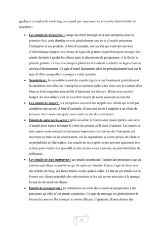 20
quelques exemples de marketing par e-mail que vous pourriez rencontrer dans la boîte de
réception :
 Les emails de bienvenue : lorsqu’un client interagit avec une entreprise pour la
première fois, cette dernière envoie généralement une série d’emails présentant
l’entreprise et ses produits. A titre d’exemple, une société qui vend des services
d’informatique propose des démos de logiciels gratuits en profitera pour envoyer des
emails destinés à guider les clients dans la découverte du programme. A la fin de la
période gratuite, l’email encouragera plutôt les utilisateurs à acheter un logiciel ou un
service d’abonnement. Ce type d’email hautement ciblé est principalement basé sur le
type d’offres auxquelles le prospect a déjà répondu.
 Newsletters : les newsletters sont des emails réguliers qui fournissent généralement
les dernières nouvelles de l’entreprise et incluent parfois des liens vers le contenu d’un
blog ou d’un magazine susceptible d’intéresser les lecteurs. Même avec un petit
budget, les newsletters sont un excellent moyen de rester connecté au marché
 Les emails de rappel : les entreprises envoient des rappels aux clients qui n’ont pas
compléter une action. A titre d’exemple, ils peuvent servir à rappeler à un client de
terminer une transaction après avoir visité un site de e-commerce.
 Emails de suivi après-vente : après un achat, le fournisseur envoie parfois une série
d’emails pour mieux informer le client du produit qu’il vient d’acheter. Les emails se
suivi après-vente sont particulièrement importants si le service de l’entreprise est
récurrent ou basé sur un abonnement, car ils augmentent la valeur perçue du client et
sa probabilité de fidélisation. Les emails de suivi après-vente peuvent également être
utilisés pour vendre des spin-offs ou des ou des mises à niveau, ou pour bénéficier de
références.
 Les emails de lead nurturing : ces emails nourrissent l’intérêt des prospects avec un
contenu spécifique au problème qu’ils espèrent résoudre. Il peut s’agir de liens vers
des articles de blog, des livres blancs ou des guides vidéo. Le but de ces emails est de
fournir aux clients potentiels des informations utiles qui seront associées à la marque
lorsqu’ils deviendront clients.
 Emails de prospection : les entreprises envoient des e-mails de prospection à des
personnes qu’elles n’ont jamais contactées. Ce type de message est généralement le
format de courrier électronique le moins efficace. Cependant, il peut donner des
 