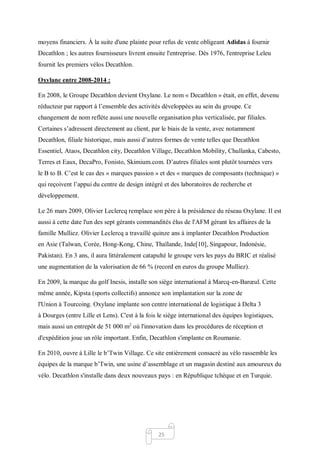 25
moyens financiers. À la suite d'une plainte pour refus de vente obligeant Adidas à fournir
Decathlon ; les autres fournisseurs livrent ensuite l'entreprise. Dès 1976, l'entreprise Leleu
fournit les premiers vélos Decathlon.
Oxylane entre 2008-2014 :
En 2008, le Groupe Decathlon devient Oxylane. Le nom « Decathlon » était, en effet, devenu
réducteur par rapport à l’ensemble des activités développées au sein du groupe. Ce
changement de nom reflète aussi une nouvelle organisation plus verticalisée, par filiales.
Certaines s’adressent directement au client, par le biais de la vente, avec notamment
Decathlon, filiale historique, mais aussi d’autres formes de vente telles que Decathlon
Essentiel, Ataos, Decathlon city, Decathlon Village, Decathlon Mobility, Chullanka, Cabesto,
Terres et Eaux, DecaPro, Fonisto, Skimium.com. D’autres filiales sont plutôt tournées vers
le B to B. C’est le cas des « marques passion » et des « marques de composants (technique) »
qui reçoivent l’appui du centre de design intégré et des laboratoires de recherche et
développement.
Le 26 mars 2009, Olivier Leclercq remplace son père à la présidence du réseau Oxylane. Il est
aussi à cette date l'un des sept gérants commandités élus de l'AFM gérant les affaires de la
famille Mulliez. Olivier Leclercq a travaillé quinze ans à implanter Decathlon Production
en Asie (Taïwan, Corée, Hong-Kong, Chine, Thaïlande, Inde[10], Singapour, Indonésie,
Pakistan). En 3 ans, il aura littéralement catapulté le groupe vers les pays du BRIC et réalisé
une augmentation de la valorisation de 66 % (record en euros du groupe Mulliez).
En 2009, la marque du golf Inesis, installe son siège international à Marcq-en-Barœul. Cette
même année, Kipsta (sports collectifs) annonce son implantation sur la zone de
l'Union à Tourcoing. Oxylane implante son centre international de logistique à Delta 3
à Dourges (entre Lille et Lens). C'est à la fois le siège international des équipes logistiques,
mais aussi un entrepôt de 51 000 m2
où l'innovation dans les procédures de réception et
d'expédition joue un rôle important. Enfin, Decathlon s'implante en Roumanie.
En 2010, ouvre à Lille le b’Twin Village. Ce site entièrement consacré au vélo rassemble les
équipes de la marque b’Twin, une usine d’assemblage et un magasin destiné aux amoureux du
vélo. Decathlon s'installe dans deux nouveaux pays : en République tchèque et en Turquie.
 
