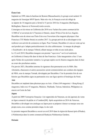 29
États-Unis
Implanté en 1999, dans la banlieue de Boston (Massachusetts), le groupe avait racheté 18
magasins de l'enseigne MVP Sports. Mais très vite, le Français avait été obligé de
se séparer de 14 magasins puis a fermé le 15 janvier 2016 les 4 magasins (Burlington,
Bellingham, Hanover et Norwood) restés ouverts.
L'enseigne est de retour en Californie dès 2010 avec l'achat d'un centre commercial de
12 000 m2
et un terrain de 4,7 hectares à Ontario, située 50 km à l'est de Los Angeles.
Decathlon sera de retour aux États-Unis avec l'ouverture d'un magasin physique à San
Francisco (735 Market Street) en octobre 2017. Le groupe prévoit de se développer et de
renforcer son activité de commerce en ligne. Pour l’instant, Decathlon n’a mis en vente qu’un
seul produit qui s’adapte particulièrement à la côte californienne : le masque de plongée
« Easybreath » de la marque Tribord, alliant masque et tuba en une seule pièce.
Le 12 avril 2019, Decathlon inaugure son premier "superstore" sur le sol américain
en Californie à Emeryville dans la baie de San Francisco. Cette inauguration a lieu 13 ans
après l'échec de sa première tentative. Le groupe espère ouvrir d'autres magasins dans la baie
au cours des prochaines années.
Fin janvier 2021, Decathlon annonce la signature d'un partenariat avec la NBA. Des
vêtements, chaussures et autres accessoires seront commercialisés aux couleurs des équipes
de NBA, sous la marque Tarmak, développée par Decathlon. C'est la première fois de son
histoire que Decathlon signe un partenariat avec une ligue sportive d'Amérique du Nord.
Asie
Decathlon est implanté dans plusieurs pays en Asie : Chine (169 magasins) + Hong Kong (2
magasins), Inde avec 47 magasins, Malaisie, Thaïlande, Taiwan, Indonésie, Philippines ou
encore en Corée du Sud.
Japon
À partir de 2009 l’entreprise française s’est rapprochée de Naturum, un site japonais de vente
en ligne consacré à la pêche et à l’outdoor[88]. Après acquisition en 2014 de Naturum,
Decathlon a développé son catalogue au Japon pour se préparer à lancer sa marque sous son
propre nom, avec comme première étape, le site web.
Le premier magasin Decathlon a ouvert en avril 2019 dans la région du Kansai (près d'Osaka),
à Nishinomiya dans le centre commercial Hankyuu Nishinomiya Gardens.
Océanie
 