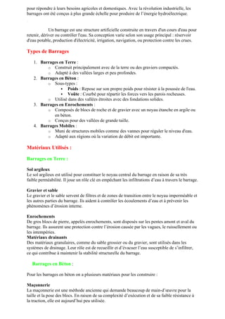 pour répondre à leurs besoins agricoles et domestiques. Avec la révolution industrielle, les
barrages ont été conçus à plus grande échelle pour produire de l’énergie hydroélectrique.
Définition
Un barrage est une structure artificielle construite en travers d'un cours d'eau pour
retenir, dériver ou contrôler l'eau. Sa conception varie selon son usage principal : réservoir
d'eau potable, production d'électricité, irrigation, navigation, ou protection contre les crues.
Types de Barrages
1. Barrages en Terre :
o Construit principalement avec de la terre ou des graviers compactés.
o Adapté à des vallées larges et peu profondes.
2. Barrages en Béton :
o Sous-types :
 Poids : Repose sur son propre poids pour résister à la poussée de l'eau.
 Voûte : Courbé pour répartir les forces vers les parois rocheuses.
o Utilisé dans des vallées étroites avec des fondations solides.
3. Barrages en Enrochements :
o Composés de blocs de roche et de gravier avec un noyau étanche en argile ou
en béton.
o Conçus pour des vallées de grande taille.
4. Barrages Mobiles :
o Muni de structures mobiles comme des vannes pour réguler le niveau d'eau.
o Adapté aux régions où la variation de débit est importante.
Matériaux Utilisés :
Barrages en Terre :
Sol argileux
Le sol argileux est utilisé pour constituer le noyau central du barrage en raison de sa très
faible perméabilité. Il joue un rôle clé en empêchant les infiltrations d’eau à travers le barrage.
Gravier et sable
Le gravier et le sable servent de filtres et de zones de transition entre le noyau imperméable et
les autres parties du barrage. Ils aident à contrôler les écoulements d’eau et à prévenir les
phénomènes d’érosion interne.
Enrochements
De gros blocs de pierre, appelés enrochements, sont disposés sur les pentes amont et aval du
barrage. Ils assurent une protection contre l’érosion causée par les vagues, le ruissellement ou
les intempéries.
Matériaux drainants
Des matériaux granulaires, comme du sable grossier ou du gravier, sont utilisés dans les
systèmes de drainage. Leur rôle est de recueillir et d’évacuer l’eau susceptible de s’infiltrer,
ce qui contribue à maintenir la stabilité structurelle du barrage.
Barrages en Béton :
Pour les barrages en béton on a plusieurs matériaux pour les construire :
Maçonnerie
La maçonnerie est une méthode ancienne qui demande beaucoup de main-d’œuvre pour la
taille et la pose des blocs. En raison de sa complexité d’exécution et de sa faible résistance à
la traction, elle est aujourd’hui peu utilisée.
 
