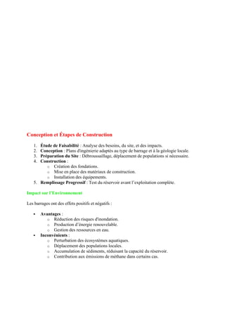 Conception et Étapes de Construction
1. Étude de Faisabilité : Analyse des besoins, du site, et des impacts.
2. Conception : Plans d'ingénierie adaptés au type de barrage et à la géologie locale.
3. Préparation du Site : Débroussaillage, déplacement de populations si nécessaire.
4. Construction :
o Création des fondations.
o Mise en place des matériaux de construction.
o Installation des équipements.
5. Remplissage Progressif : Test du réservoir avant l’exploitation complète.
Impact sur l’Environnement
Les barrages ont des effets positifs et négatifs :
 Avantages :
o Réduction des risques d'inondation.
o Production d’énergie renouvelable.
o Gestion des ressources en eau.
 Inconvénients :
o Perturbation des écosystèmes aquatiques.
o Déplacement des populations locales.
o Accumulation de sédiments, réduisant la capacité du réservoir.
o Contribution aux émissions de méthane dans certains cas.
 