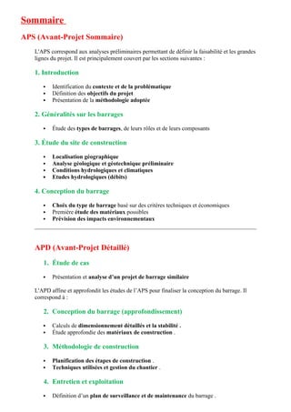 Sommaire
APS (Avant-Projet Sommaire)
L'APS correspond aux analyses préliminaires permettant de définir la faisabilité et les grandes
lignes du projet. Il est principalement couvert par les sections suivantes :
1. Introduction
 Identification du contexte et de la problématique
 Définition des objectifs du projet
 Présentation de la méthodologie adoptée
2. Généralités sur les barrages
 Étude des types de barrages, de leurs rôles et de leurs composants
3. Étude du site de construction
 Localisation géographique
 Analyse géologique et géotechnique préliminaire
 Conditions hydrologiques et climatiques
 Etudes hydrologiques (débits)
4. Conception du barrage
 Choix du type de barrage basé sur des critères techniques et économiques
 Première étude des matériaux possibles
 Prévision des impacts environnementaux
APD (Avant-Projet Détaillé)
1. Étude de cas
 Présentation et analyse d’un projet de barrage similaire
L'APD affine et approfondit les études de l’APS pour finaliser la conception du barrage. Il
correspond à :
2. Conception du barrage (approfondissement)
 Calculs de dimensionnement détaillés et la stabilité .
 Étude approfondie des matériaux de construction .
3. Méthodologie de construction
 Planification des étapes de construction .
 Techniques utilisées et gestion du chantier .
4. Entretien et exploitation
 Définition d’un plan de surveillance et de maintenance du barrage .
 