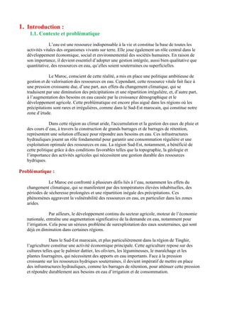 1. Introduction :
1.1. Contexte et problématique
L’eau est une ressource indispensable à la vie et constitue la base de toutes les
activités vitales des organismes vivants sur terre. Elle joue également un rôle central dans le
développement économique, social et environnemental des sociétés humaines. En raison de
son importance, il devient essentiel d’adopter une gestion intégrée, aussi bien qualitative que
quantitative, des ressources en eau, qu’elles soient souterraines ou superficielles.
Le Maroc, conscient de cette réalité, a mis en place une politique ambitieuse de
gestion et de valorisation des ressources en eau. Cependant, cette ressource vitale fait face à
une pression croissante due, d’une part, aux effets du changement climatique, qui se
traduisent par une diminution des précipitations et une répartition irrégulière, et, d’autre part,
à l’augmentation des besoins en eau causée par la croissance démographique et le
développement agricole. Cette problématique est encore plus aiguë dans les régions où les
précipitations sont rares et irrégulières, comme dans le Sud-Est marocain, qui constitue notre
zone d’étude.
Dans cette région au climat aride, l'accumulation et la gestion des eaux de pluie et
des cours d’eau, à travers la construction de grands barrages et de barrages de rétention,
représentent une solution efficace pour répondre aux besoins en eau. Ces infrastructures
hydrauliques jouent un rôle fondamental pour garantir une consommation régulière et une
exploitation optimale des ressources en eau. La région Sud-Est, notamment, a bénéficié de
cette politique grâce à des conditions favorables telles que la topographie, la géologie et
l’importance des activités agricoles qui nécessitent une gestion durable des ressources
hydriques.
Problématique :
Le Maroc est confronté à plusieurs défis liés à l’eau, notamment les effets du
changement climatique, qui se manifestent par des températures élevées inhabituelles, des
périodes de sécheresse prolongées et une répartition inégale des précipitations. Ces
phénomènes aggravent la vulnérabilité des ressources en eau, en particulier dans les zones
arides.
Par ailleurs, le développement continu du secteur agricole, moteur de l’économie
nationale, entraîne une augmentation significative de la demande en eau, notamment pour
l’irrigation. Cela pose un sérieux problème de surexploitation des eaux souterraines, qui sont
déjà en diminution dans certaines régions.
Dans le Sud-Est marocain, et plus particulièrement dans la région de Tinghir,
l’agriculture constitue une activité économique principale. Cette agriculture repose sur des
cultures telles que le palmier dattier, les oliviers, les légumineuses, le maraîchage et les
plantes fourragères, qui nécessitent des apports en eau importants. Face à la pression
croissante sur les ressources hydriques souterraines, il devient impératif de mettre en place
des infrastructures hydrauliques, comme les barrages de rétention, pour atténuer cette pression
et répondre durablement aux besoins en eau d’irrigation et de consommation.
 