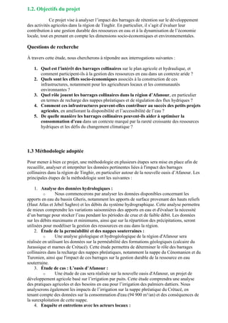 1.2. Objectifs du projet
Ce projet vise à analyser l’impact des barrages de rétention sur le développement
des activités agricoles dans la région de Tinghir. En particulier, il s’agit d’évaluer leur
contribution à une gestion durable des ressources en eau et à la dynamisation de l’économie
locale, tout en prenant en compte les dimensions socio-économiques et environnementales.
Questions de recherche
À travers cette étude, nous chercherons à répondre aux interrogations suivantes :
1. Quel est l’intérêt des barrages collinaires sur le plan agricole et hydraulique, et
comment participent-ils à la gestion des ressources en eau dans un contexte aride ?
2. Quels sont les effets socio-économiques associés à la construction de ces
infrastructures, notamment pour les agriculteurs locaux et les communautés
environnantes ?
3. Quel rôle jouent les barrages collinaires dans la région d’Afanour, en particulier
en termes de recharge des nappes phréatiques et de régulation des flux hydriques ?
4. Comment ces infrastructures peuvent-elles contribuer au succès des petits projets
agricoles, en améliorant la disponibilité et l’accessibilité de l’eau ?
5. De quelle manière les barrages collinaires peuvent-ils aider à optimiser la
consommation d’eau dans un contexte marqué par la rareté croissante des ressources
hydriques et les défis du changement climatique ?
1.3 Méthodologie adoptée
Pour mener à bien ce projet, une méthodologie en plusieurs étapes sera mise en place afin de
recueillir, analyser et interpréter les données pertinentes liées à l'impact des barrages
collinaires dans la région de Tinghir, en particulier autour de la nouvelle oasis d’Afanour. Les
principales étapes de la méthodologie sont les suivantes :
1. Analyse des données hydrologiques :
o Nous commencerons par analyser les données disponibles concernant les
apports en eau du bassin Gheris, notamment les apports de surface provenant des hauts reliefs
(Haut Atlas et Jebel Saghro) et les débits du système hydrographique. Cette analyse permettra
de mieux comprendre les variations saisonnières des apports en eau et d'évaluer la nécessité
d’un barrage pour stocker l’eau pendant les périodes de crue et de faible débit. Les données
sur les débits maximums et minimums, ainsi que sur la répartition des précipitations, seront
utilisées pour modéliser la gestion des ressources en eau dans la région.
2. Étude de la perméabilité et des nappes souterraines :
o Une analyse géologique et hydrogéologique de la région d'Afanour sera
réalisée en utilisant les données sur la perméabilité des formations géologiques (calcaire du
Jurassique et marnes de Crétacé). Cette étude permettra de déterminer le rôle des barrages
collinaires dans la recharge des nappes phréatiques, notamment la nappe du Cénomanien et du
Turonien, ainsi que l'impact de ces barrages sur la gestion durable de la ressource en eau
souterraine.
3. Étude de cas : L’oasis d’Afanour :
o Une étude de cas sera réalisée sur la nouvelle oasis d'Afanour, un projet de
développement agricole basé sur l’irrigation par puits. Cette étude comprendra une analyse
des pratiques agricoles et des besoins en eau pour l’irrigation des palmiers dattiers. Nous
analyserons également les impacts de l’irrigation sur la nappe phréatique du Crétacé, en
tenant compte des données sur la consommation d'eau (94 900 m³/an) et des conséquences de
la surexploitation de cette nappe.
4. Enquête et entretiens avec les acteurs locaux :
 