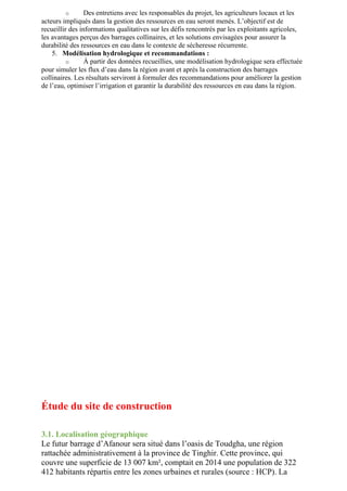 o Des entretiens avec les responsables du projet, les agriculteurs locaux et les
acteurs impliqués dans la gestion des ressources en eau seront menés. L’objectif est de
recueillir des informations qualitatives sur les défis rencontrés par les exploitants agricoles,
les avantages perçus des barrages collinaires, et les solutions envisagées pour assurer la
durabilité des ressources en eau dans le contexte de sécheresse récurrente.
5. Modélisation hydrologique et recommandations :
o À partir des données recueillies, une modélisation hydrologique sera effectuée
pour simuler les flux d’eau dans la région avant et après la construction des barrages
collinaires. Les résultats serviront à formuler des recommandations pour améliorer la gestion
de l’eau, optimiser l’irrigation et garantir la durabilité des ressources en eau dans la région.
Étude du site de construction
3.1. Localisation géographique
Le futur barrage d’Afanour sera situé dans l’oasis de Toudgha, une région
rattachée administrativement à la province de Tinghir. Cette province, qui
couvre une superficie de 13 007 km², comptait en 2014 une population de 322
412 habitants répartis entre les zones urbaines et rurales (source : HCP). La
 