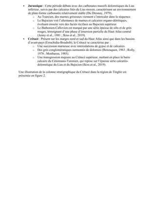  Jurassique : Cette période débute avec des carbonates massifs dolomitiques du Lias
inférieur, suivis par des calcaires lités du Lias moyen, caractérisant un environnement
de plate-forme carbonatée relativement stable (Du Dresnay, 1979).
o Au Toarcien, des marnes gréseuses viennent s’intercaler dans la séquence.
o Le Bajocien voit l’alternance de marnes et calcaires organo-détritiques,
évoluant ensuite vers des faciès récifaux au Bajocien supérieur.
o Le Bathonien-Callovien est marqué par une série épaisse de silts et de grès
rouges, témoignant d’une phase d’émersion partielle du Haut Atlas central
(Jenny et al., 1981 ; Ikiss et al., 2019).
 Crétacé : Présent sur les marges nord et sud du Haut Atlas ainsi que dans les bassins
d’avant-pays (Errachidia-Boudnib), le Crétacé se caractérise par :
o Une succession marneuse avec intercalations de gypse et de calcaires.
o Des grès conglomératiques surmontés de dolomies (Benzaquen, 1963 ; Rolly,
1978 ; Monbaron, 1985).
o Une transgression majeure au Crétacé supérieur, mettant en place la barre
calcaire du Cénomano-Turonien, qui repose sur l’épaisse série calcaréo-
dolomitique du Lias et du Bajocien (Ikiss et al., 2019).
Une illustration de la colonne stratigraphique du Crétacé dans la région de Tinghir est
présentée en figure 2.
 