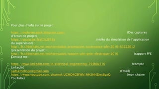 Pour plus d’info sur le projet :
https://mohsensadok.blogspot.com/ (Des captures
d’écran de projet)
https://youtu.be/faVCfc2P5Kk (vidéo du simulation de l’application
du supervision)
http://fr.slideshare.net/mohsensadok/prsentation-soutenance-pfe-2016-63222612
(présentation du projet)
http://fr.slideshare.net/mohsensadok/rapport-pfe-gnie-electrique-2016 (rapport PFE
)Contact me :
https://www.linkedin.com/in/electrical-engineering-254b0a110 (compte
LinkedIn)
sadokmohsen@gmail.com (Email)
https://www.youtube.com/channel/UCMO4CBFWk1NH2HHZJex8yxQ (mon chaine
YouTube)
 
