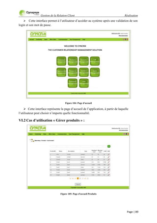 Gestion de la Relation Client Réalisation
Page | 89
 Cette interface permet à l‟utilisateur d‟accéder au système après une validation de son
login et son mot de passe.
Figure 104: Page d'accueil
 Cette interface représente la page d‟accueil de l‟application, à partir de laquelle
l‟utilisateur peut choisir n‟importe quelle fonctionnalité.
VI.2 Cas d’utilisation « Gérer produits » :
Figure 105: Page d'accueil Produits
 