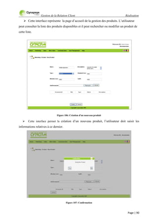 Gestion de la Relation Client Réalisation
Page | 90
 Cette interface représente la page d‟accueil de la gestion des produits. L‟utilisateur
peut consulter la liste des produits disponibles et il peut rechercher ou modifier un produit de
cette liste.
Figure 106: Création d'un nouveau produit
 Cette interface permet la création d‟un nouveau produit, l‟utilisateur doit saisir les
informations relatives à ce dernier.
Figure 107: Confirmation
 