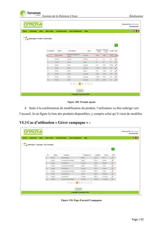Gestion de la Relation Client Réalisation
Page | 92
Figure 109: Produit ajouté
 Suite à la confirmation de modification du produit, l‟utilisateur va être redirigé vers
l‟accueil, là où figure la liste des produits disponibles, y compris celui qu‟il vient de modifier.
VI.3 Cas d’utilisation « Gérer campagne » :
Figure 110: Page d'accueil Campagnes
 