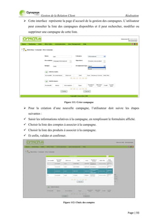 Gestion de la Relation Client Réalisation
Page | 93
 Cette interface représente la page d‟accueil de la gestion des campagnes. L‟utilisateur
peut consulter la liste des campagnes disponibles et il peut rechercher, modifier ou
supprimer une campagne de cette liste.
Figure 111: Créer campagne
 Pour la création d‟une nouvelle campagne, l‟utilisateur doit suivre les étapes
suivantes :
 Saisir les informations relatives à la campagne, en remplissant le formulaire affiché.
 Choisir la liste des comptes à associer à la campagne.
 Choisir la liste des produits à associer à la campagne.
 Et enfin, valider et confirmer.
Figure 112: Choix des comptes
 