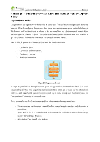 Gestion de la Relation Client Annexes
Annexe [B] : Suite du processus CRM (les modules Vente et Après-
Vente)
Le processus de Vente :
L‟augmentation de la productivité de la force de vente reste l‟objectif traditionnel principal. Dans une
approche CRM, le produit ne fournit pas à long terme un avantage concurrentiel mais plutôt l‟accent
doit être mis sur l‟amélioration de la relation et des services offerts aux clients autour du produit. Cette
nouvelle approche de vente exige de l‟entreprise qu‟elle donne plus d‟autonomie à sa force de vente et
que les systèmes d‟informations soutiennent les vendeurs dans leur activité.
Pour ce faire, la gestion de la vente s‟articule atour des activités suivantes :
Gestion des devis.
Gestion des communications.
Gestion des contrats.
Suivi des commandes.
Figure 118: Le processus de vente
Il s‟agit de préparer des devis/propositions pour les opportunités précédemment créées. Ces devis
concernent les produits pour lesquels le client a manifesté un intérêt en se basant sur les informations
relatives à cette opportunité. Ces propositions seront, par la suite, envoyée aux clients appropriés par
l‟intermédiaire d‟un moyen de communication.
Après relances éventuelles, le sort des propositions s‟inscrira dans l‟un des cas suivants :
Une demande de révision, dans le cas où le client exige d‟apporter certaines modifications à la
proposition.
Refus, dans le cas ou le client manifeste explicitement son désaccord ou implicitement lorsque
la durée de validité est dépassée.
Acceptation (c‟est le cas le plus général).
 