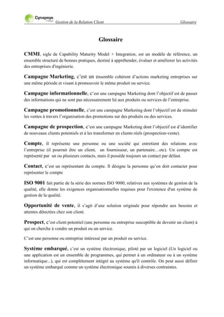 Gestion de la Relation Client Glossaire
Glossaire
CMMI, sigle de Capability Maturity Model + Integration, est un modèle de référence, un
ensemble structuré de bonnes pratiques, destiné à appréhender, évaluer et améliorer les activités
des entreprises d'ingénierie.
Campagne Marketing, c‟est un ensemble cohérent d‟actions marketing entreprises sur
une même période et visant à promouvoir le même produit ou service.
Campagne informationnelle, c‟est une campagne Marketing dont l‟objectif est de passer
des informations qui ne sont pas nécessairement lié aux produits ou services de l‟entreprise.
Campagne promotionnelle, c‟est une campagne Marketing dont l‟objectif est de stimuler
les ventes à travers l‟organisation des promotions sur des produits ou des services.
Campagne de prospection, c‟est une campagne Marketing dont l‟objectif est d‟identifier
de nouveaux clients potentiels et à les transformer en clients réels (prospection-vente).
Compte, il représente une personne ou une société qui entretient des relations avec
l‟entreprise (il pourrait être un client, un fournisseur, un partenaire…etc). Un compte est
représenté par un ou plusieurs contacts, mais il possède toujours un contact par défaut.
Contact, c‟est un représentant du compte. Il désigne la personne qu‟on doit contacter pour
représenter le compte
ISO 9001 fait partie de la série des normes ISO 9000, relatives aux systèmes de gestion de la
qualité, elle donne les exigences organisationnelles requises pour l'existence d'un système de
gestion de la qualité.
Opportunité de vente, il s‟agit d‟une solution originale pour répondre aux besoins et
attentes détectées chez son client.
Prospect, c‟est client potentiel (une personne ou entreprise susceptible de devenir un client) à
qui on cherche à vendre un produit ou un service.
C‟est une personne ou entreprise intéressé par un produit ou service.
Système embarqué, c‟est un système électronique, piloté par un logiciel (Un logiciel ou
une application est un ensemble de programmes, qui permet à un ordinateur ou à un système
informatique...), qui est complètement intégré au système qu'il contrôle. On peut aussi définir
un système embarqué comme un système électronique soumis à diverses contraintes.
 
