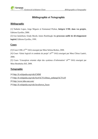 Gestion de la Relation Client Bibliographie et Netographie
Bibliographie et Netographie
Bibliographie
[1] Nathalie Lopez, Jorge Migueis et Emmanuel Pichon, Intégrer UML dans vos projets,
Editions Eyrolles, 2000.
[2] Ivar Jackobson, Grady Boosh, James Rambaugh, Le processus unifié de développement
logiciel, Editions Eyrolles, 1999.
Cours
[3] Cours UML (3ème
IAG) enseigné par Mme Selima Besbes, 2008.
[4] Cours „Génie logiciel et conduite de projet‟ (4ème
IAG) enseigné par Mme Chiraz Laatiri,
2008.
[5] Cours „Conception orientée objet des systèmes d‟information‟ (4ème
IAG) enseigné par
Mme Bouthaïna Jlifi, 2008.
Netographie
[6] http://fr.wikipedia.org/wiki/CMMI
[7] http://fr.wikipedia.org/wiki/Syst%C3%A8mes_embarqu%C3%A9
[8] http://www.labo-sun.com/
[9] http://fr.wikipedia.org/wiki/JavaServer_Faces
 