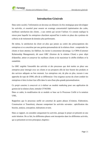 Gestion de la Relation Client Introduction générale
Page | 1
Introduction Générale
Dans notre société, l‟information est devenue un élément à la fois stratégique pour développer
les activités, et essentiel pour assurer un avantage concurrentiel (optimisation des coûts,
meilleure satisfaction des clients…) aux entités qui savent l‟utiliser. Ce constat explique la
raison pour laquelle les entreprises cherchent aujourd‟hui à mettre en place des systèmes de
collecte et de traitement de données plus performants.
De même, la satisfaction du client est plus que jamais au centre des préoccupations des
entreprises et se concrétise par une gestion personnalisée de la relation client : comprendre les
clients et leurs attentes, les fidéliser, les inciter à consommer davantage. Le CRM (Customer
Relationship Management), dit aussi GRC (Gestion de la relation Client) a pour objet
d'identifier, attirer et conserver les meilleurs clients et de maximiser le chiffre d'affaire et la
rentabilité.
La GRC englobe l'ensemble des activités et des processus que doit mettre en place une
entreprise pour interagir avec ses clients et ses prospects afin de leur fournir des produits et
des services adéquats au bon moment. Les entreprises ont, de plus en plus, recours à une
approche de type de CRM, afin de se différencier. Une exigence accrue du client conduit les
entreprises à faire évoluer leur offre dans le sens d'une plus grande personnalisation.
Ce projet consiste à concevoir et à réaliser un module marketing pour une application de
gestion de la relation client, intitulée CYNCRM.
Dans ce cadre, la modélisation de ce module se base sur le Processus Unifié et la notation
UML.
Rappelons que le processus unifié est constitué de quatre phases (Création, Elaboration,
Construction et Transition), chacune comportant les activités suivantes : spécification des
besoins, analyse, conception, réalisations et tests.
Dans ce rapport, on considère uniquement les activités, puisque le projet est présenté en une
seule itération. De ce fait, les différentes phases sont incorporées dans les différentes activités,
qui se présentent en trois principaux chapitres :
 