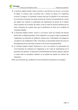 Gestion de la Relation Client Introduction générale
Page | 2
 Le premier chapitre intitulé „Etude préalable et spécification des besoins’ est le point
de départ. Il consiste, dans un premier lieu, à donner un aperçu sur l‟organisme
d‟accueil „Cynapsys‟ et à présenter le projet ainsi que les objectifs et les motivations.
En second lieu, il présente une étude succincte de l‟état de l‟art permettant de se situer
par rapport aux solutions et technologies des applications de gestion de la relation
client existantes sur le marché. De même, il met en valeur les besoins attendues par les
futurs utilisateurs du système ainsi que la justification du choix de la méthode de
conception adoptée.
 Le deuxième chapitre intitulé „Analyse et conception’ porte sur l‟analyse des besoins
décrits dans le chapitre précédant. Il met, également, en exergue l‟aspect conceptuel de
l‟application en présentant les différents scénarios par l‟intermédiaire du langage de
conception et de modélisation UML. Cette phase est primordiale puisqu‟elle assure le
développement d‟une carte dont on pourra se servir pour la programmation.
 Le troisième chapitre intitulé „Réalisation et tests‟ est consacré à la présentation de
l‟environnement de réalisation de l‟application et de l‟outil de représentation de la
persistance des données. Il schématise la transformation des besoins capturés, analysés
et conçus dans les précédents chapitres en un produit qui répond aux attentes des
utilisateurs.
Enfin, une conclusion qui, synthétise le travail et présente les perspectives envisagées.
 