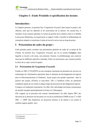 Gestion de la Relation Client Etude préalable et spécification des besoins
Page | 3
Chapitre I : Etude Préalable et spécification des besoins
Introduction :
Ce chapitre présente, en premier lieu, l‟organisme d‟accueil, dans lequel le projet a été
effectué, ainsi que les objectifs et les motivations de ce dernier. En second lieu, il
introduit, d‟une manière générale, la notion de gestion de la relation client et il détaille
le processus Marketing, sur lequel porte ce rapport. Enfin, il justifie la méthodologie de
conception adoptée et mentionne le plan de travail à suivre tout au long du projet.
I Présentation du cadre du projet :
Cette première partie constitue une présentation générale du cadre de ce projet de fin
d‟étude. En premier lieu, l‟organisme d‟accueil, qui est la société Cynapsys, dans
laquelle ce travail a été menu, sera présenté. Ensuite, la problématique sera soulevée
ainsi que les différents objectifs à atteindre. Enfin, les motivations, qui viennent justifier
le choix de ce sujet, seront évoquées.
I.1 Présentation de l’organisme d’accueil:
Fondée en 2003, CYNAPSYS est une entreprise tunisienne de prestation de services en
technologie de l‟information spécialisée dans le domaine du développement de logiciel
pour la télécommunication et l'industrie. Ayant acquis une grande expérience dans la
gestion des projets off-shore et near-shore. Elle a l‟ambition d‟être un partenaire
compétent auprès de ses clients à chaque étape du processus de développement logiciel.
Cynapsys est totalement exportatrice. En effet, elle a développé une bonne connaissance
du marché européen (principalement la France et l‟Allemagne).
Elle s‟appuie sur la puissance des normes internationales. En effet, depuis 2007, des
décisions de la direction ont été prises en vue de la certification CMMI niveau 31
et ISO
9001 - v 20002
afin d'optimiser ses processus internes et de donner à ses clients le
meilleur rapport qualité / prix.
1
Voir glossaire.
2
Voir glossaire.
 